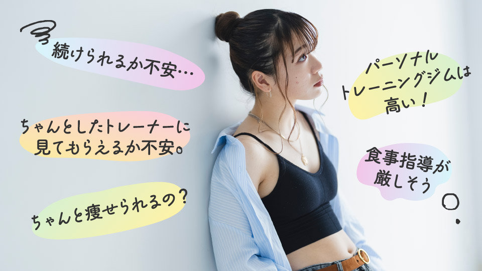 このようなお悩みはございませんか？

For example
■ 続けられるか不安…
■ ちゃんとしたトレーナーに見てもらえるか不安
■ ちゃんと痩せられるの？
■ パーソナルトレーニングジムは高い！
■ 食事指導が厳しそう